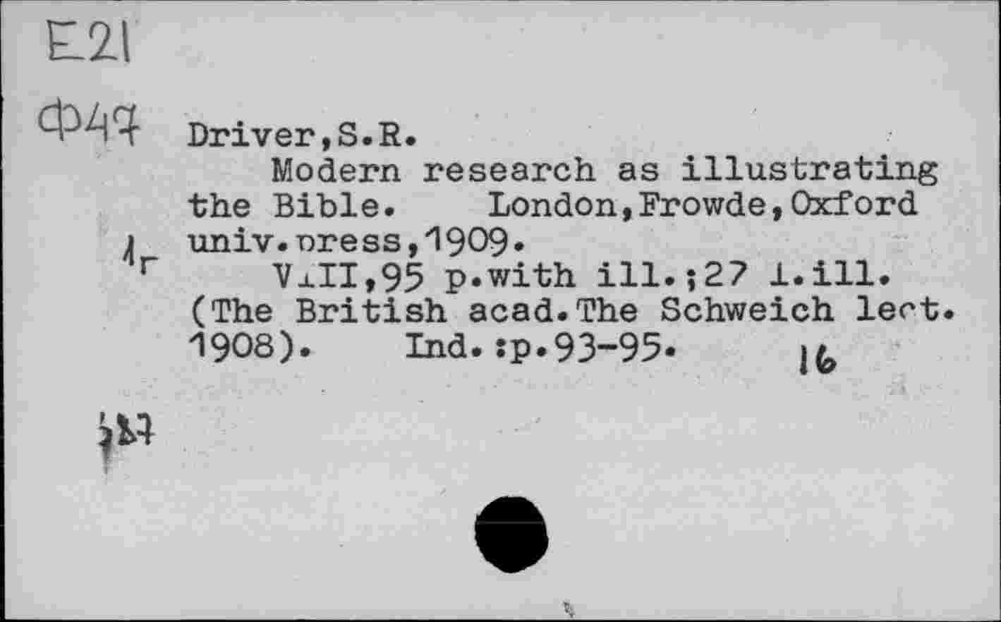 ﻿£21
ФАЧ
Driver,S.R.
Modem research as illustrating the Bible.	London,Frowde,Oxford
j univ.nress,19O9»
r Vj.II, 95 p.with ill.?27 l.ill. (The British acad.The Schweich lect. 1908). Ind.:p.93-95.